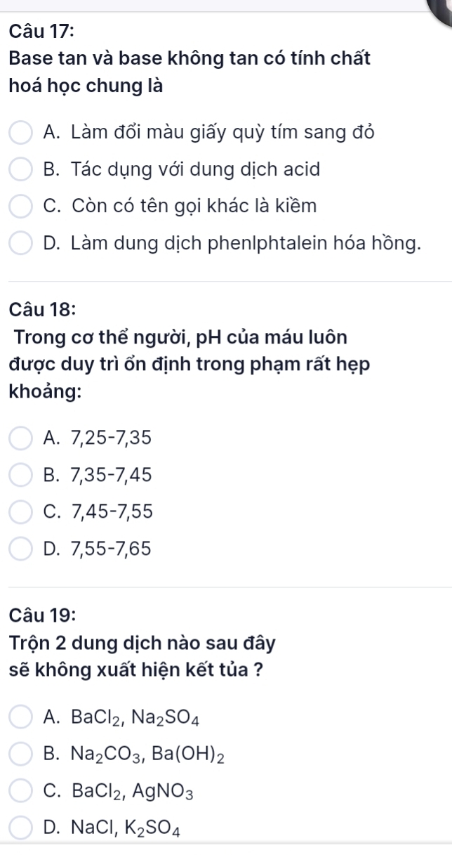 Base tan và base không tan có tính chất
hoá học chung là
A. Làm đổi màu giấy quỳ tím sang đỏ
B. Tác dụng với dung dịch acid
C. Còn có tên gọi khác là kiềm
D. Làm dung dịch phenlphtalein hóa hồng.
Câu 18:
Trong cơ thể người, pH của máu luôn
được duy trì ổn định trong phạm rất hẹp
khoảng:
A. 7, 25 - 7, 35
B. 7,35 - 7, 45
C. 7,45 - 7, 55
D. 7,55 - 7, 65
Câu 19:
Trộn 2 dung dịch nào sau đây
sẽ không xuất hiện kết tủa ?
A. BaCl_2, Na_2SO_4
B. Na_2CO_3, Ba(OH)_2
C. BaCl_2, AgNO_3
D. NaCl, K_2SO_4