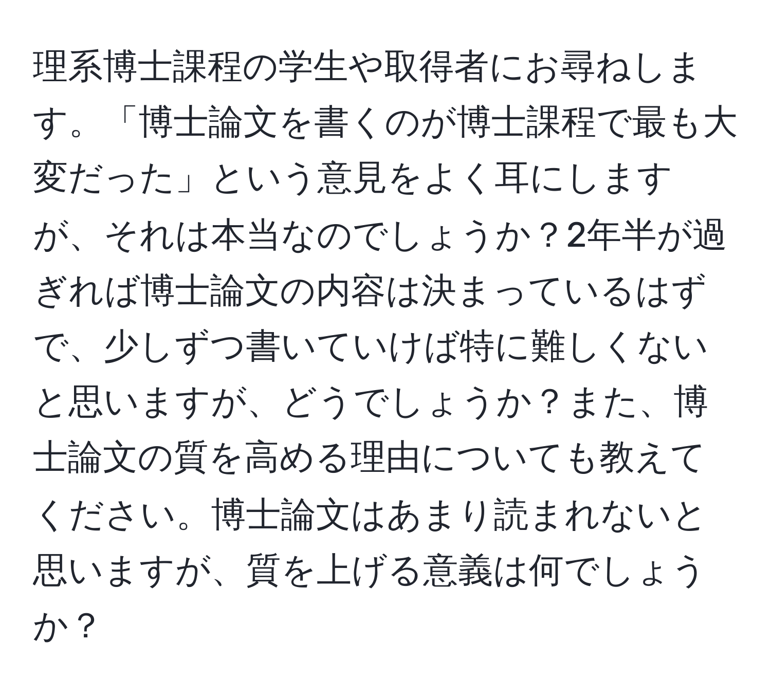 理系博士課程の学生や取得者にお尋ねします。「博士論文を書くのが博士課程で最も大変だった」という意見をよく耳にしますが、それは本当なのでしょうか？2年半が過ぎれば博士論文の内容は決まっているはずで、少しずつ書いていけば特に難しくないと思いますが、どうでしょうか？また、博士論文の質を高める理由についても教えてください。博士論文はあまり読まれないと思いますが、質を上げる意義は何でしょうか？