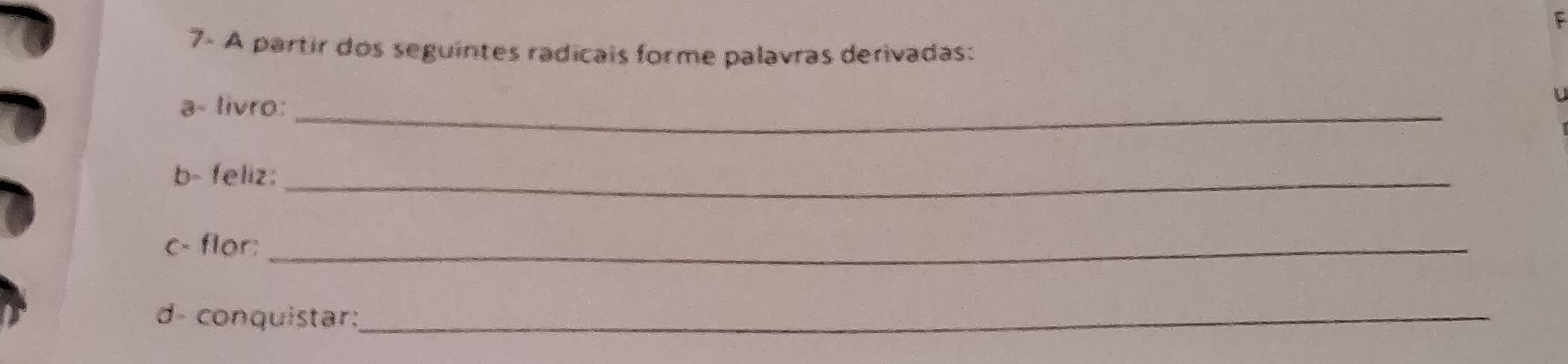 7- A partir dos seguintes radicais forme palavras derivadas: 
a- livro:_ 
b- feliz:_ 
c- flor:_ 
d- conquistar:_