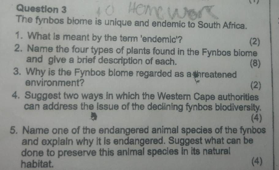 The fynbos biome is unique and endemic to South Africa. 
1. What is meant by the term 'endemic'? 
(2) 
2. Name the four types of plants found in the Fynbos biome 
and glve a brief description of each. (8) 
3. Why is the Fynbos blome regarded as a threatened 
environment? (2) 
4. Suggest two ways in which the Western Cape authorities 
can address the issue of the declining fynbos biodiversity. 
(4) 
5. Name one of the endangered animal species of the fynbos 
and explain why it is endangered. Suggest what can be 
done to preserve this animal specles in its natural 
habitat. (4)