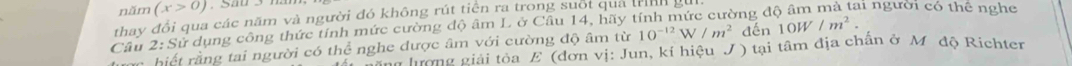 năm (x>0)
thay đổi qua các năm và người đó không rút tiền ra trong suốt qua trnh 
Câu 2: Sử dụng công thức tính mức cường độ âm L ở Câu 14, hãy tính mức cường đe li người có thể nghe 
: hiết ằng tai người có thể nghe được âm với cường độ âm từ 10^(-12)W/m^2 đến 10W/m^2. 
ha tưng giải tỏa E (đơn vị: Jun, kí hiệu J) tại tâm địa chấn ở Mỹ độ Richter