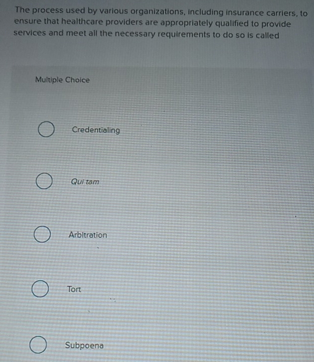 The process used by various organizations, including insurance carriers, to
ensure that healthcare providers are appropriately qualified to provide
services and meet all the necessary requirements to do so is called
Multiple Choice
Credentialing
Qui tam
Arbitration
Tort
Subpoena