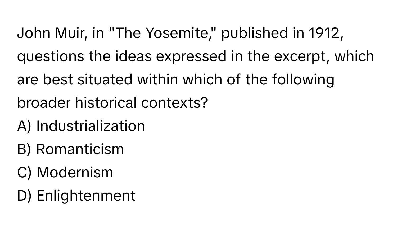 John Muir, in "The Yosemite," published in 1912, questions the ideas expressed in the excerpt, which are best situated within which of the following broader historical contexts?

A) Industrialization
B) Romanticism
C) Modernism
D) Enlightenment