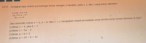 33/70. Terdapat tiga sistem persamaan linear dengan 3 variabel, yaitu x, y, dan z yang belum diketahui.
x+2y-3z=k
2y-3z=-3
3x-t=2
(1)Nila c=4 , jika K=1. dan z=c berapakah empat pernyataan yang bernilai benar terkait informasi di atas?
Jika memiliki solusi x=a, y=b
(2)Nilai c=3a-2
(3)Nilai a=k>3
(4)Nila a+2b=k+3c