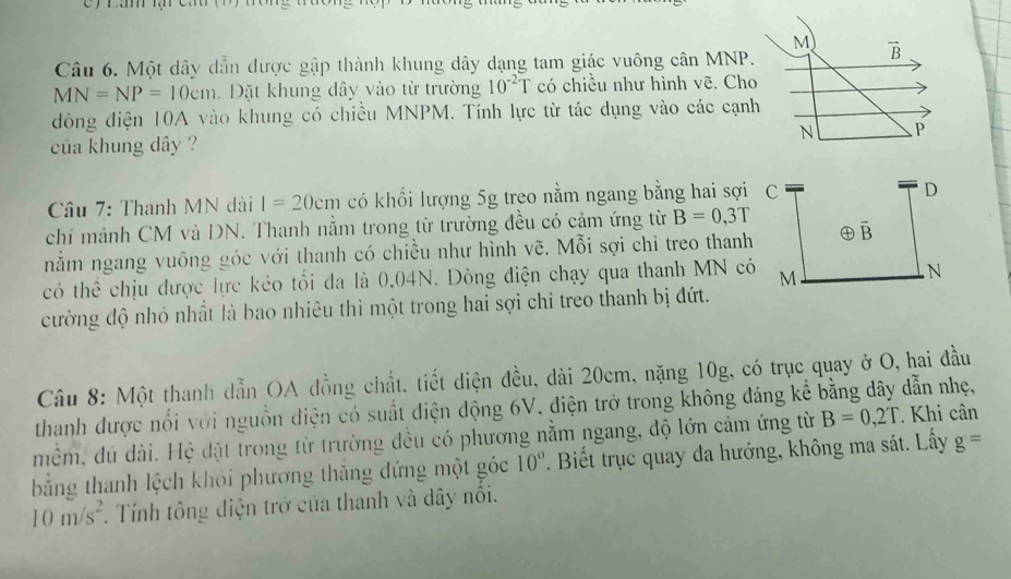 Một dây dẫn được gập thành khung dây dạng tam giác vuông cân MNP
MN=NP=10cm.  Đặt khung dây vào từ trường 10^(-2)T có chiều như hình vẽ. Ch
dòng điện 10A vào khung có chiều MNPM. Tính lực từ tác dụng vào các cạn
của khung dây ?
Câu 7: Thanh MN dài l=20cm có khối lượng 5g treo nằm ngang bằng hai sợi C
D
chi mảnh CM và DN. Thanh nằm trong từ trường đều có cảm ứng từ B=0,3T
nằm ngang vuông góc với thanh có chiều như hình vẽ. Mỗi sợi chỉ treo thanh overline B
có thể chịu được lực kéo tổi đa là 0.04N. Dòng điện chạy qua thanh MN có M
N
cường độ nhỏ nhất là bao nhiêu thì một trong hai sợi chỉ treo thanh bị đứt.
Câu 8: Một thanh dẫn OA đồng chất, tiết diện đều, dài 20cm, nặng 10g, có trục quay ở O, hai đầu
thanh được nổi với nguồn điện có suất điện động 6V, điện trở trong không đáng kể bằng dây dẫn nhẹ,
mềm, đú dài. Hệ đặt trong từ trường đều có phương nằm ngang, độ lớn cảm ứng từ B=0,2T. Khi cân
bằng thanh lệch khỏi phương thắng đứng một góc 10°. Biết trục quay đa hướng, không ma sát. Lấy g=
10m/s^2. Tính tông điện trở của thanh và dây nôi.