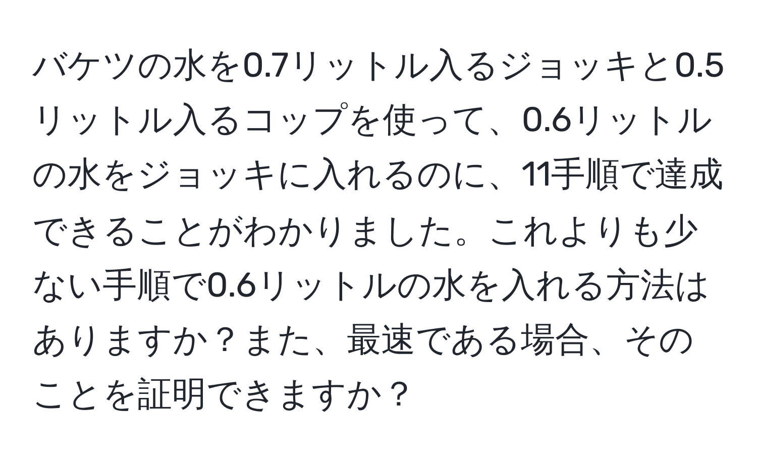 バケツの水を0.7リットル入るジョッキと0.5リットル入るコップを使って、0.6リットルの水をジョッキに入れるのに、11手順で達成できることがわかりました。これよりも少ない手順で0.6リットルの水を入れる方法はありますか？また、最速である場合、そのことを証明できますか？