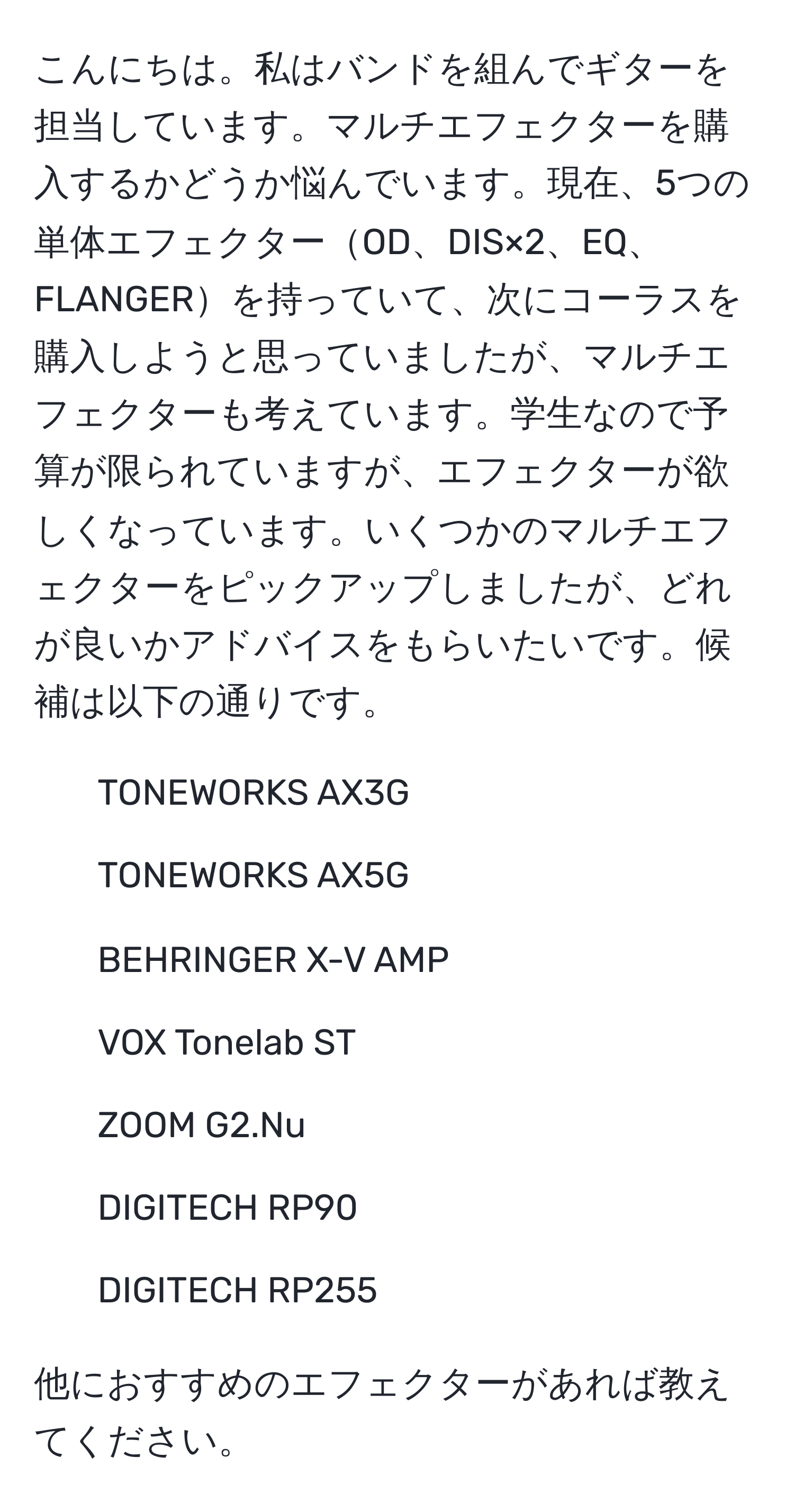 こんにちは。私はバンドを組んでギターを担当しています。マルチエフェクターを購入するかどうか悩んでいます。現在、5つの単体エフェクターOD、DIS×2、EQ、FLANGERを持っていて、次にコーラスを購入しようと思っていましたが、マルチエフェクターも考えています。学生なので予算が限られていますが、エフェクターが欲しくなっています。いくつかのマルチエフェクターをピックアップしましたが、どれが良いかアドバイスをもらいたいです。候補は以下の通りです。

- TONEWORKS AX3G
- TONEWORKS AX5G
- BEHRINGER X-V AMP
- VOX Tonelab ST
- ZOOM G2.Nu
- DIGITECH RP90
- DIGITECH RP255

他におすすめのエフェクターがあれば教えてください。