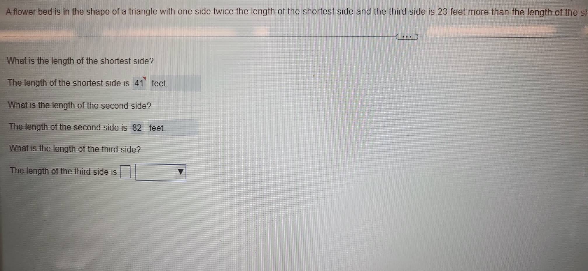 A flower bed is in the shape of a triangle with one side twice the length of the shortest side and the third side is 23 feet more than the length of the sl 
What is the length of the shortest side? 
The length of the shortest side is 41 feet. 
What is the length of the second side? 
The length of the second side is 82 feet. 
What is the length of the third side? 
The length of the third side is □ □