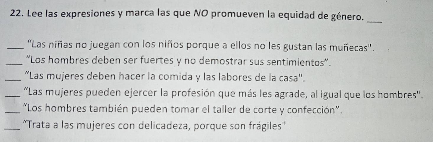 Lee las expresiones y marca las que NO promueven la equidad de género._ 
_“Las niñas no juegan con los niños porque a ellos no les gustan las muñecas". 
_“Los hombres deben ser fuertes y no demostrar sus sentimientos”. 
_“Las mujeres deben hacer la comida y las labores de la casa". 
_“Las mujeres pueden ejercer la profesión que más les agrade, al igual que los hombres". 
_“Los hombres también pueden tomar el taller de corte y confección”. 
_“Trata a las mujeres con delicadeza, porque son frágiles'