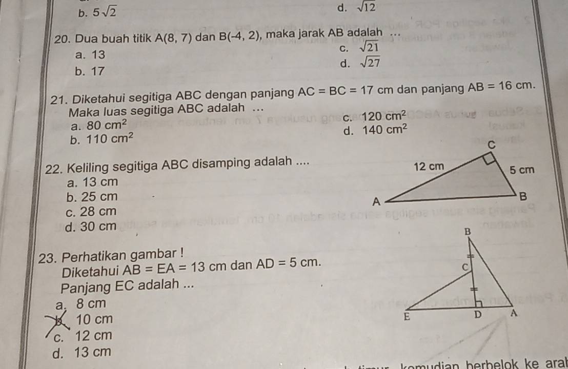 b. 5sqrt(2)
d. sqrt(12)
20. Dua buah titik A(8,7) dan B(-4,2) , maka jarak AB adalah ...
a. 13
C. sqrt(21)
d. sqrt(27)
b. 17
21. Diketahui segitiga ABC dengan panjang AC=BC=17cm dan panjang AB=16cm. 
Maka luas segitiga ABC adalah .
C. 120cm^2
a. 80cm^2
d. 140cm^2
b. 110cm^2
22. Keliling segitiga ABC disamping adalah ....
a. 13 cm
b. 25 cm
c. 28 cm
d. 30 cm
23. Perhatikan gambar !
Diketahui AB=EA=13cm dan AD=5cm. 
Panjang EC adalah ...
a, 8 cm
b 10 cm
c. 12 cm
d. 13 cm
audian berbelok ke aral