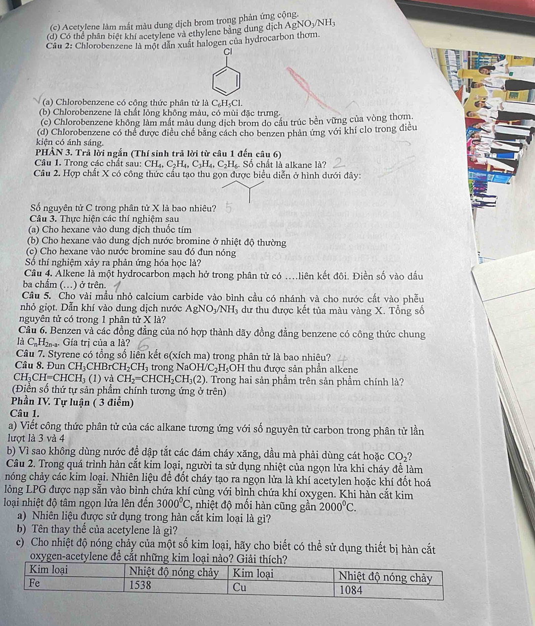 (c) Acetylene làm mất màu dung dịch brom trong phản ứng cộng.
(d) Có thể phân biệt khí acetylene và ethylene bằng dung dịch AgNO_3/NH_3
Câu 2: Chlorobenzene là một dẫn xuất halogen của hydrocarbon thơm.
Cl
(a) Chlorobenzene có công thức phân tử là C_6H_5Cl.
(b) Chlorobenzene là chất lỏng không màu, có mùi đặc trưng.
(c) Chlorobenzene không làm mất màu dung dịch brom do cầu trúc bền vững của vòng thơm.
(d) Chlorobenzene có thể được điều chế bằng cách cho benzen phản ứng với khí clo trong điều
kiện có ánh sáng.
PHẢN 3. Trả lời ngắn (Thí sinh trả lời từ câu 1 đến câu 6)
Câu 1. Trong các chất sau: CH_4,C_2H_4,C_3H_4,C_2H_6. Số chất là alkane là?
Câu 2. Hợp chất X có công thức cấu tạo thu gọn được biểu diễn ở hình dưới đây:
Số nguyên tử C trong phân tử X là bao nhiêu?
Câu 3. Thực hiện các thí nghiệm sau
(a) Cho hexane vào dung dịch thuốc tím
(b) Cho hexane vào dung dịch nước bromine ở nhiệt độ thường
(c) Cho hexane vào nước bromine sau đó đun nóng
Số thí nghiệm xảy ra phản ứng hóa học là?
Câu 4. Alkene là một hydrocarbon mạch hở trong phân tử có …liên kết đôi. Điền số vào dấu
ba chấm (.) ở trên.
Câu 5. Cho vài mầu nhỏ calcium carbide vào bình cầu có nhánh và cho nước cất vào phễu
nhỏ giọt. Dẫn khí vào dung dịch nước AgNO_3/NH_3 dư thu được kết tủa màu vàng X. Tổng số
nguyên tử có trong 1 phân tử X là?
Câu 6. Benzen và các đồng đẳng của nó hợp thành dãy đồng đẳng benzene có công thức chung
là C_nH_2n-a. Gía trị của a là?
Câu 7. Styrene có tổng số liên kết 6(xích ma) trong phân tử là bao nhiêu?
Câu 8. Đun CH_3CHBrCH_2CH_3 tron gNaOH/C_2H_5 OH thu được sản phần alkene
CH_3CH=CHCH_3( 1) và CH_2=CHCH_2CH_3(2). Trong hai sản phẩm trên sản phẩm chính là?
(Điền số thứ tự sản phẩm chính tương ứng ở trên)
Phần IV. Tự luận ( 3 điểm)
Câu 1.
a) Viết công thức phân tử của các alkane tương ứng với số nguyên tử carbon trong phân tử lần
lượt là 3 và 4
b) Vì sao không dùng nước đệ dập tắt các đám cháy xăng, dầu mà phải dùng cát hoặc CO_2
Câu 2. Trong quá trình hàn cắt kim loại, người ta sử dụng nhiệt của ngọn lửa khi cháy để làm
chóng chảy các kim loại. Nhiên liệu để đốt cháy tạo ra ngọn lửa là khí acetylen hoặc khí đốt hoá
lỏng LPG được nạp sẵn vào bình chứa khí cùng với bình chứa khí oxygen. Khi hàn cắt kim
loại nhiệt độ tâm ngọn lửa lên đến 3000^0C 2, nhiệt độ mối hàn cũng gần 2000^0C.
a) Nhiên liệu được sử dụng trong hàn cắt kim loại là gì?
b) Tên thay thể của acetylene là gì?
c) Cho nhiệt độ nóng chảy của một số kim loại, hãy cho biết có thể sử dụng thiết bị hàn cắt
oxygen-acetylene đề cắt những kim loại n