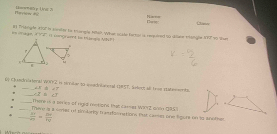 Geometry Unit 3 
Review #2 Name: Class: 
Date: 
its image, 5) Triangle XYZ is similar to triangle MNP. What scale factor is required to dilate triangle XYZ so that
XYZ , is congruent to triangle MNP? 
6) Quadrilateral WXYZ is similar to quadrilateral QRST. Select all true statements.
∠ X≌ ∠ T
_ ∠ Z≌ ∠ T. 
1 
_There is a series of rigid motions that carries WXYZ onto QRST. 
_There is a series of similarity transformations that carries one figure on to another. 
_  XY/RS = ZW/TQ 