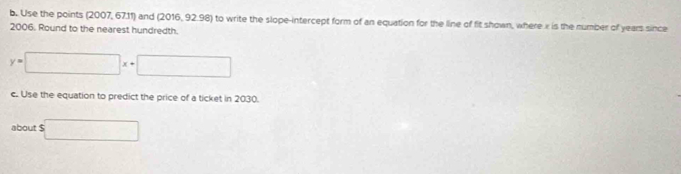 Use the points (2007, 67.11) and (2016, 92.98) to write the slope-intercept form of an equation for the line of fit shown, where e is the number of years since
2006. Round to the nearest hundredth.
y=□ x+□
c. Use the equation to predict the price of a ticket in 2030. 
about $ □