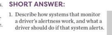 SHORT ANSWER: 
1. Describe how systems that monitor 
a driver’s alertness work, and what a 
. driver should do if that system alerts.