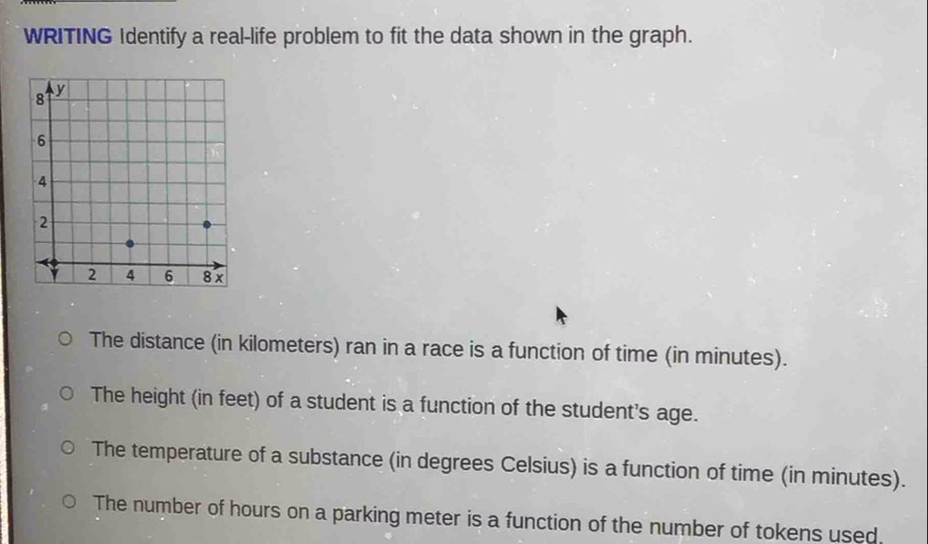 WRITING Identify a real-life problem to fit the data shown in the graph. 
The distance (in kilometers) ran in a race is a function of time (in minutes). 
The height (in feet) of a student is a function of the student's age. 
The temperature of a substance (in degrees Celsius) is a function of time (in minutes). 
The number of hours on a parking meter is a function of the number of tokens used.