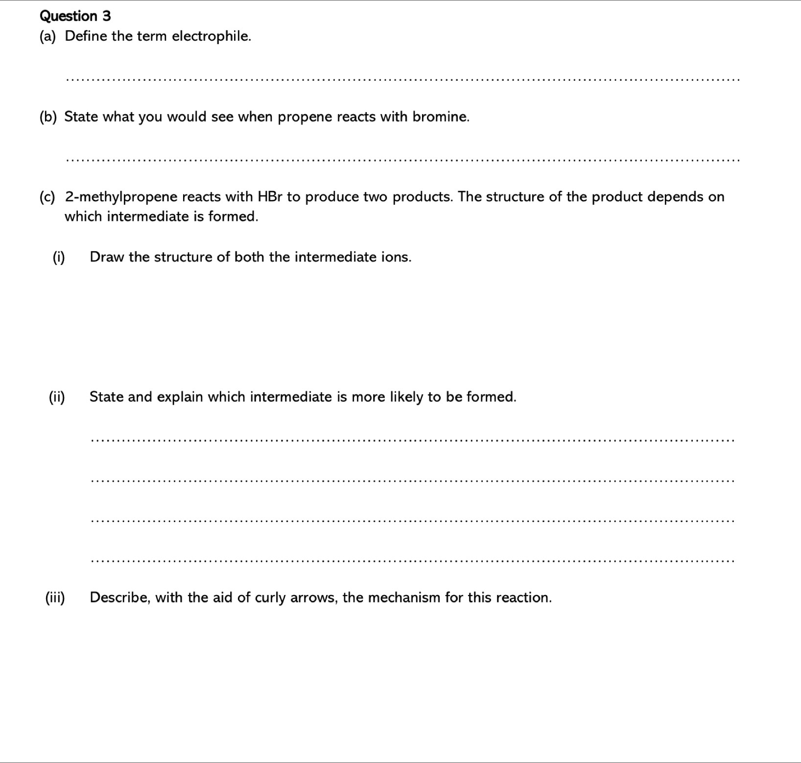 Define the term electrophile. 
_ 
(b) State what you would see when propene reacts with bromine. 
_ 
(c) 2 -methylpropene reacts with HBr to produce two products. The structure of the product depends on 
which intermediate is formed. 
(i) Draw the structure of both the intermediate ions. 
(ii) State and explain which intermediate is more likely to be formed. 
_ 
_ 
_ 
_ 
(iii) Describe, with the aid of curly arrows, the mechanism for this reaction.