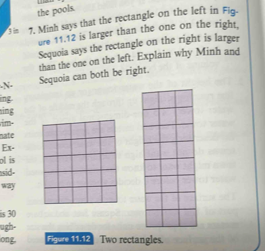 ae 
the pools. 
7. Minh says that the rectangle on the left in Fig- 
ure 11.12 is larger than the one on the right, 
Sequoia says the rectangle on the right is larger 
than the one on the left. Explain why Minh and 
-N- 
Sequoia can both be right. 
ing. 
ing 
im- 
nate 
Ex- 
ol is 
sid- 
way 
is 30
ugh- 
long Figure 11.12 Two rectangles.