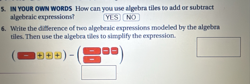 IN YOUR OWN WORDS How can you use algebra tiles to add or subtract
algebraic expressions? YES NO
6. Write the difference of two algebraic expressions modeled by the algebra
tiles. Then use the algebra tiles to simplify the expression.
(□ +□ +□ )-(□ □ )