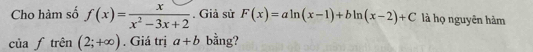 Cho hàm số f(x)= x/x^2-3x+2 . Giả sử F(x)=aln (x-1)+bln (x-2)+C là họ nguyên hàm 
của I * trên (2;+∈fty ). Giá trị a+b bằng?