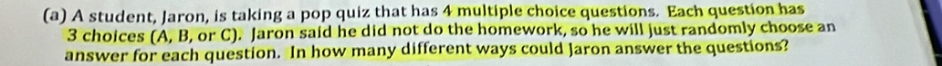 A student, Jaron, is taking a pop quiz that has 4 multiple choice questions. Each question has
3 choices (A, B, or C). Jaron said he did not do the homework, so he will just randomly choose an 
answer for each question. In how many different ways could Jaron answer the questions?