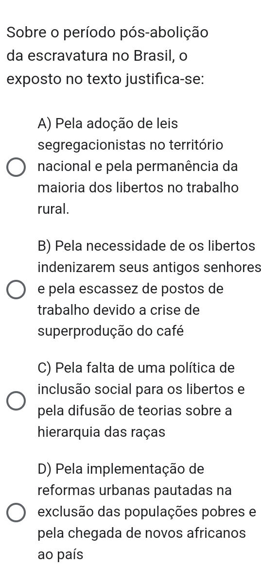 Sobre o período pós-abolição
da escravatura no Brasil, o
exposto no texto justifica-se:
A) Pela adoção de leis
segregacionistas no território
nacional e pela permanência da
maioria dos libertos no trabalho
rural.
B) Pela necessidade de os libertos
indenizarem seus antigos senhores
e pela escassez de postos de
trabalho devido a crise de
superprodução do café
C) Pela falta de uma política de
inclusão social para os libertos e
pela difusão de teorias sobre a
hierarquia das raças
D) Pela implementação de
reformas urbanas pautadas na
exclusão das populações pobres e
pela chegada de novos africanos
ao país