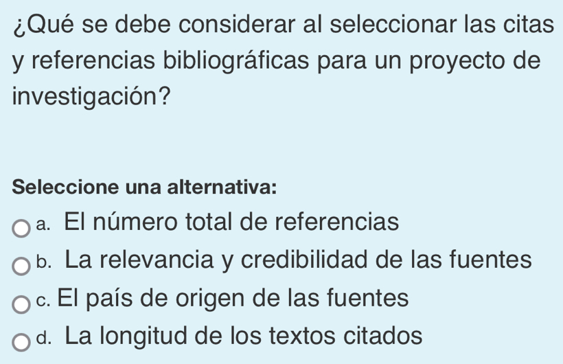 ¿Qué se debe considerar al seleccionar las citas
y referencias bibliográficas para un proyecto de
investigación?
Seleccione una alternativa:
a. El número total de referencias
b. La relevancia y credibilidad de las fuentes
c. El país de origen de las fuentes
d. La longitud de los textos citados