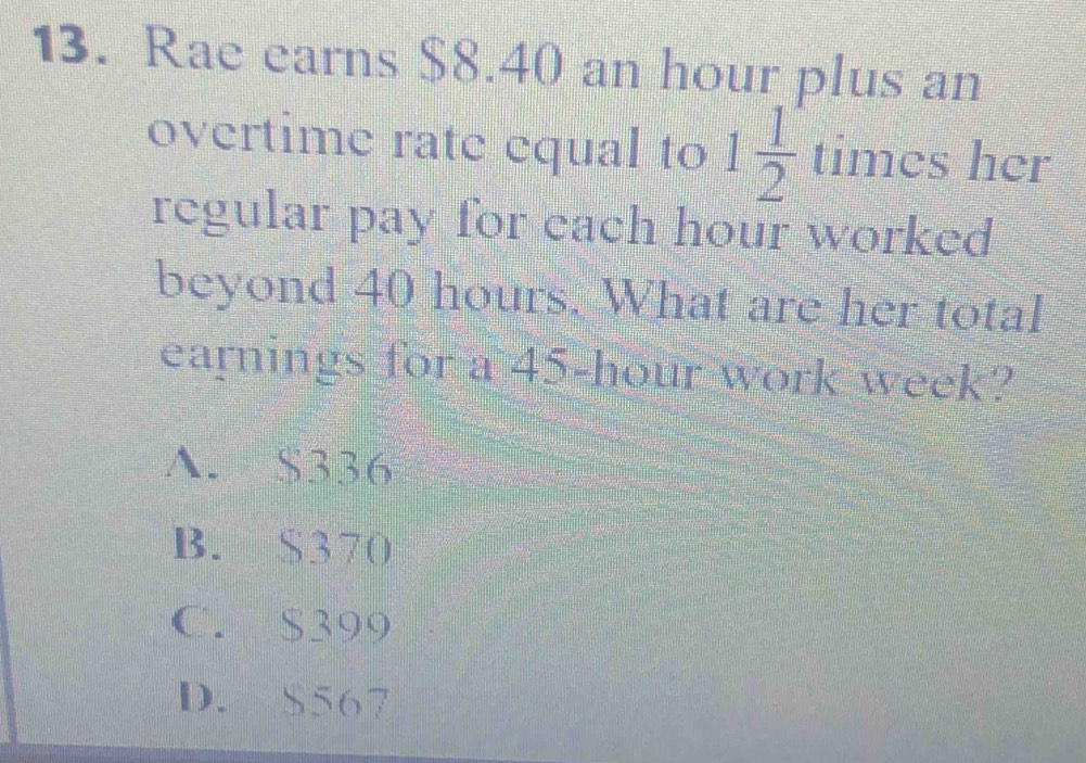 Rae earns $8.40 an hour plus an
overtime rate equal to 1 1/2 times her
regular pay for each hour worked
beyond 40 hours. What are her total
earnings for a 45-hour work week?
A. $336
B. S370
C. $399
D. $567