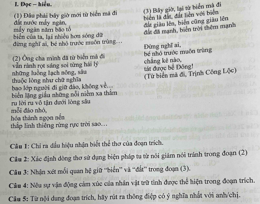 Đọc - hiễu. 
(1) Đâu phải bây giờ mới từ biển mà đi (3) Bây giờ, lại từ biển mà đi 
biển là đất, đất liền với biển 
đất nước mấy ngàn, 
đất giàu lên, biển cũng giàu lên 
mấy ngàn năm bão tố 
đất đã mạnh, biển trời thêm mạnh 
biển của ta, lại nhiều hơn sóng dữ 
dùng nghĩ ai, bé nhỏ trước muôn trùng... 
Đừng nghĩ ai, 
(2) Ông cha mình đã từ biển mà đi bé nhỏ trước muôn trùng 
vẫn rành rọt sáng soi từng hải lý chẳng kẻ nào, 
những luồng lạch nông, sâu tát được bể Đông! 
thuộc lòng như chữ nghĩa 
(Từ biển mà đi, Trịnh Công Lộc) 
bao lớp người đi giữ đảo, không về... 
biển lặng giấu những nỗi niềm xa thằm 
ru lời ru vô tận dưới lòng sâu 
mỗi đảo nhỏ, 
hóa thành ngọn nền 
thắp linh thiêng rừng rực trời sao.. 
Câu 1: Chỉ ra dấu hiệu nhận biết thể thơ của đoạn trích. 
Câu 2: Xác định dòng thơ sử dụng biện pháp tu từ nói giảm nói tránh trong đoạn (2) 
Câu 3: Nhận xét mối quan hệ giữ “biển” và “đất” trong đoạn (3). 
Câu 4: Nêu sự vận động cảm xúc của nhân vật trữ tình được thể hiện trong đoạn trích. 
Câu 5: Từ nội dung đoạn trích, hãy rút ra thông điệp có ý nghĩa nhất với anh/chị.