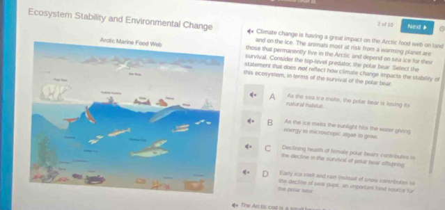 of 10 Next ▶ a
Ecosystem Stability and Environmental Change Climate change is having a great impact on the Arctic food web on land
and on the ice. The animals most at risk from a warming planet are
those that permanently live in the Arctic and depend on sea ice for their
survival. Consider the top-level predator, the polar bear. Select the
statement that does nof reflect how climate change impacts the stability of
this ecosystem, in terms of the survival of the polar bear.
A As the sea ice melts, the polar bear is losing its
natural habital
B As the ice melts the sunlight hits the water giving
energy to microscopic algae to grow.
C Declining health of female polar bears contributes to
the decline in the survival of polar bear offspring
D Early ice melt and rai instead of snow contributes i
the decline of seal pups, an inportant food source for
the polar mear
The Archic cod is a smallt