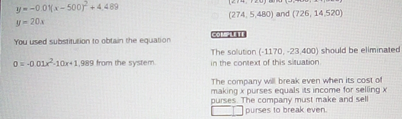 y=-0.01(x-500)^2+4.489
(2/4,120)
(274,5,480) and (726,14,520)
y=20x
COMPLETE
You used substitution to obtain the equation
The solution (-1170,-23,400) should be eliminated
0=-0.01x^2-10x+1,989 from the system in the context of this situation
The company will break even when its cost of
making x purses equals its income for selling x
purses. The company must make and sell
purses to break even.