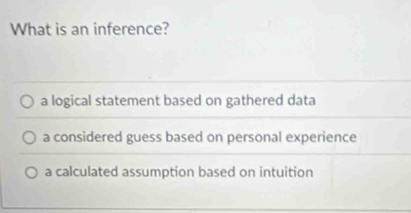 What is an inference?
a logical statement based on gathered data
a considered guess based on personal experience
a calculated assumption based on intuition