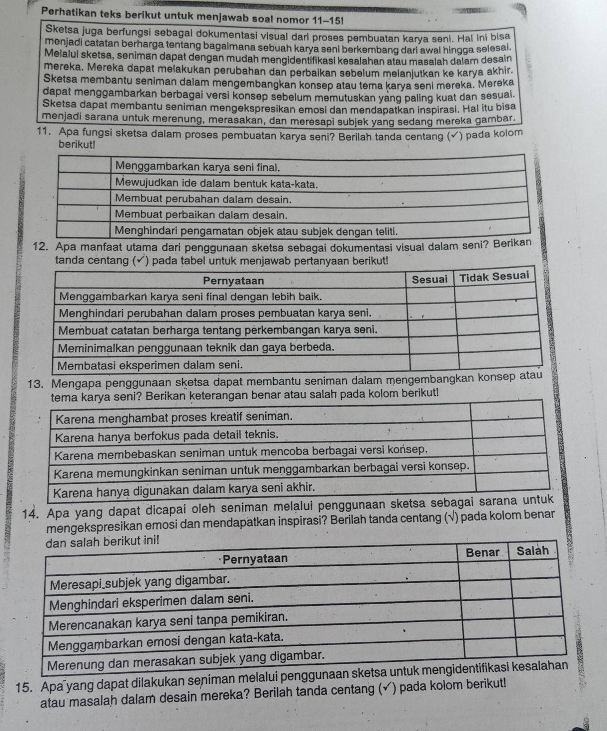 Perhatikan teks berikut untuk menjawab soal nomor 11-15l
Sketsa juga berfungsi sebagai dokumentasi visual dari proses pembuatan karya seni. Hal ini bisa
menjadi catatan berharga tentang bagaimana sebuah karya seni berkembang dari awal hingga selesal.
Melalui sketsa, seniman dapat dengan mudah mengidentifikasi kesalahan atau masalah dalam desain
mereka. Mereka dapat melakukan perubahan dan perbaikan sebelum melanjutkan ke karya akhir.
Sketsa membantu seniman dalam mengembangkan konsep atau tema karya seni məreka. Mereka
dapat menggambarkan berbagai versi konsep sebelum memutuskan yang paling kuat dan sesuai.
Sketsa dapat membantu seniman mengekspresikan emosi dan mendapatkan inspirasi. Hal itu bisa
menjadi sarana untuk merenung, merasakan, dan meresapi subjek yang sedang mereka gambar.
11. Apa fungsi sketsa dalam proses pembuatan karya seni? Berilah tanda centang (√) pada kolom
berikut!
12. Apa manfaat utama dari penggunaan sketsa sebagai dokumentasi visual dalam
tanda centang (✓) pada tabel untuk menjawab pt!
13. Mengapa penggunaan sketsa dapat membantu seniman dalam mengemb
arya seni? Berikan keterangan benar atau salah pada kolom berikut!
14. Apa yang dapat dicapai oleh seniman melalui penggun
mengekspresikan emosi dan mendapatkan inspirasi? Berilah tanda centang (√) pada kolom benar
15. Apa yang dapat dilakukan seniman mel
atau masalah dalam desain mereka? Berilah tanda centang (✔) pada kolom berikut!