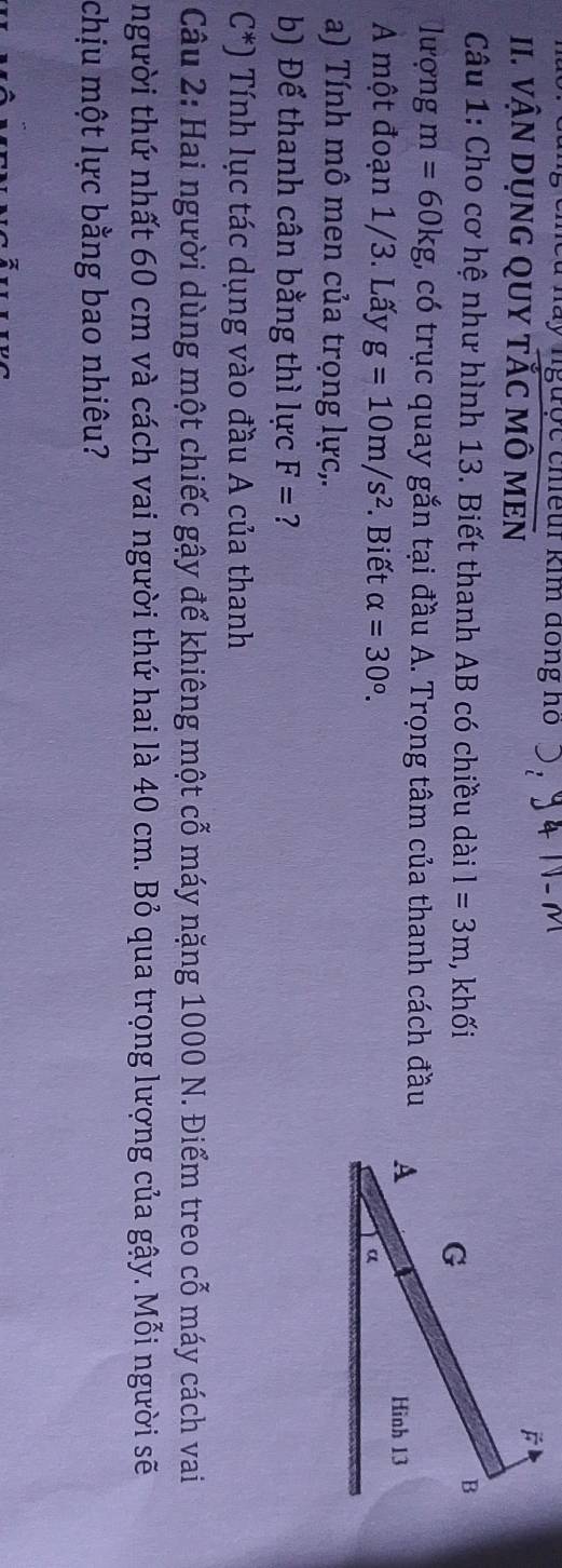 hày ngược chiềur kim đồng ho 
II. VậN DụNG QUY TắC MÔ MEN 
Câu 1: Cho cơ hệ như hình 13. Biết thanh AB có chiều dài l=3m , khối 
lượng m=60kg t, có trục quay gắn tại đầu A. Trọng tâm của thanh cách đầu 
A một đoạn 1/3. Lấy g=10m/s^2. Biết alpha =30°. 
a) Tính mô men của trọng lực,. 
b) Để thanh cân bằng thì lực F= ?
C^*) Tính lục tác dụng vào đầu A của thanh 
Câu 2: Hai người dùng một chiếc gậy để khiêng một cỗ máy nặng 1000 N. Điểm treo cỗ máy cách vai 
người thứ nhất 60 cm và cách vai người thứ hai là 40 cm. Bỏ qua trọng lượng của gậy. Mỗi người sẽ 
chịu một lực bằng bao nhiêu?