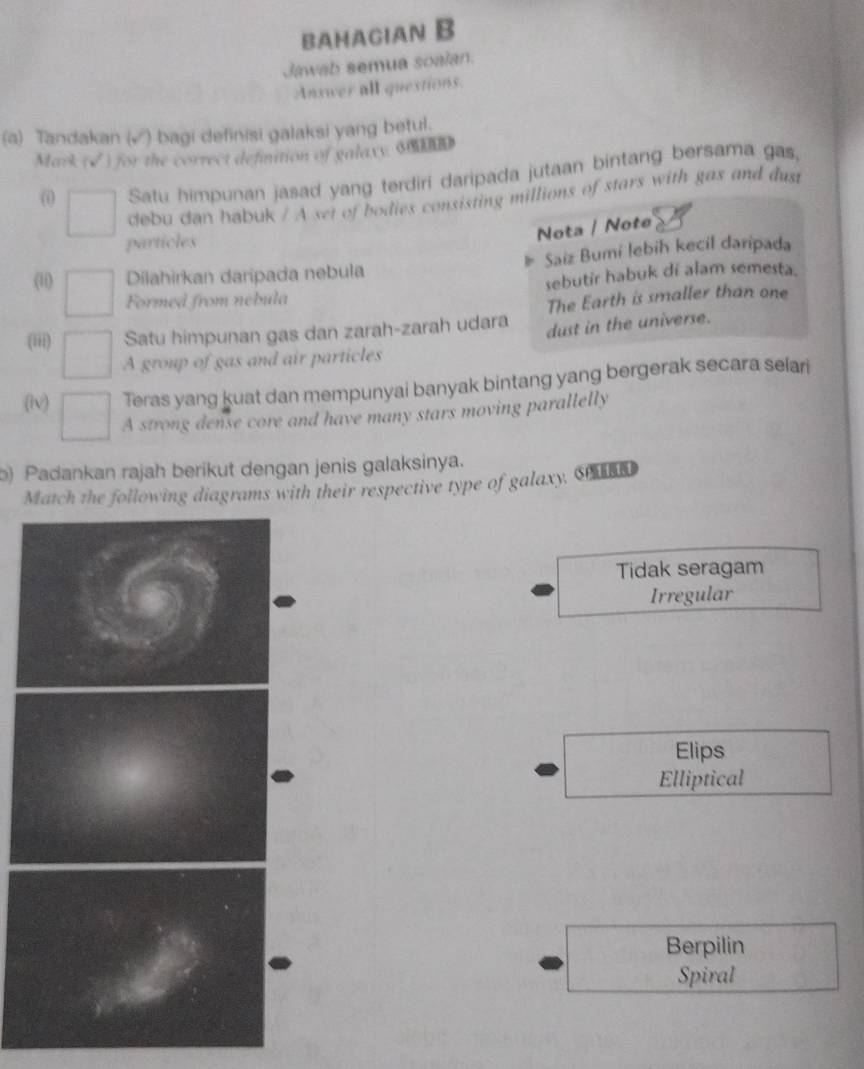 BAHAGIAN B
Jawab semua soalan.
Answer all questions.
(a) Tandakan (√) bagi definisi galaksi yang betul.
Mark (√) for the correct definition of galaxy. dm
() Satu himpunan jasad yang terdiri daripada jutaan bintang bersama gas,
debu dan habuk / A set of bodies consisting millions of stars with gas and dust
particles
Nota / Note
(1i) Dilahirkan daripada nebula Saiz Bumi lebih kecil daripada
Formed from nebula sebutir habuk di alam semesta.
The Earth is smaller than one
(iii) Satu himpunan gas dan zarah-zarah udara dust in the universe.
A group of gas and air particles
(lv) Teras yang kuat dan mempunyai banyak bintang yang bergerak secara selari
A strong dense core and have many stars moving parallelly
b) Padankan rajah berikut dengan jenis galaksinya.
Match the following diagrams with their respective type of galaxy. S
Tidak seragam
Irregular
Elips
Elliptical
Berpilin
Spiral