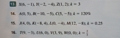 X(6,-1), Y(-2,-4), Z(1,2); k=3
14. A(0,5), B(-10,-5), C(5,-5); k=120%
15. J(4,0), K(-8,4), L(0,-4), M(12,-8); k=0.25
16. T(9,-3), U(6,0), V(3,9), W(0,0); k= 2/3 