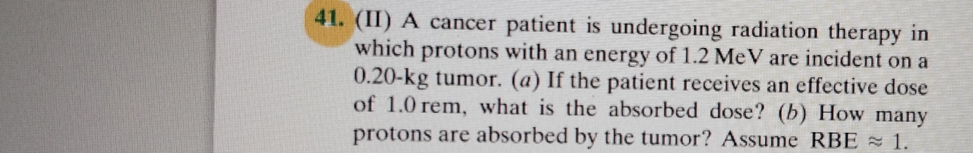 (II) A cancer patient is undergoing radiation therapy in 
which protons with an energy of 1.2 MeV are incident on a
0.20-kg tumor. (a) If the patient receives an effective dose 
of 1.0 rem, what is the absorbed dose? (b) How many 
protons are absorbed by the tumor? Assume RBEapprox 1.