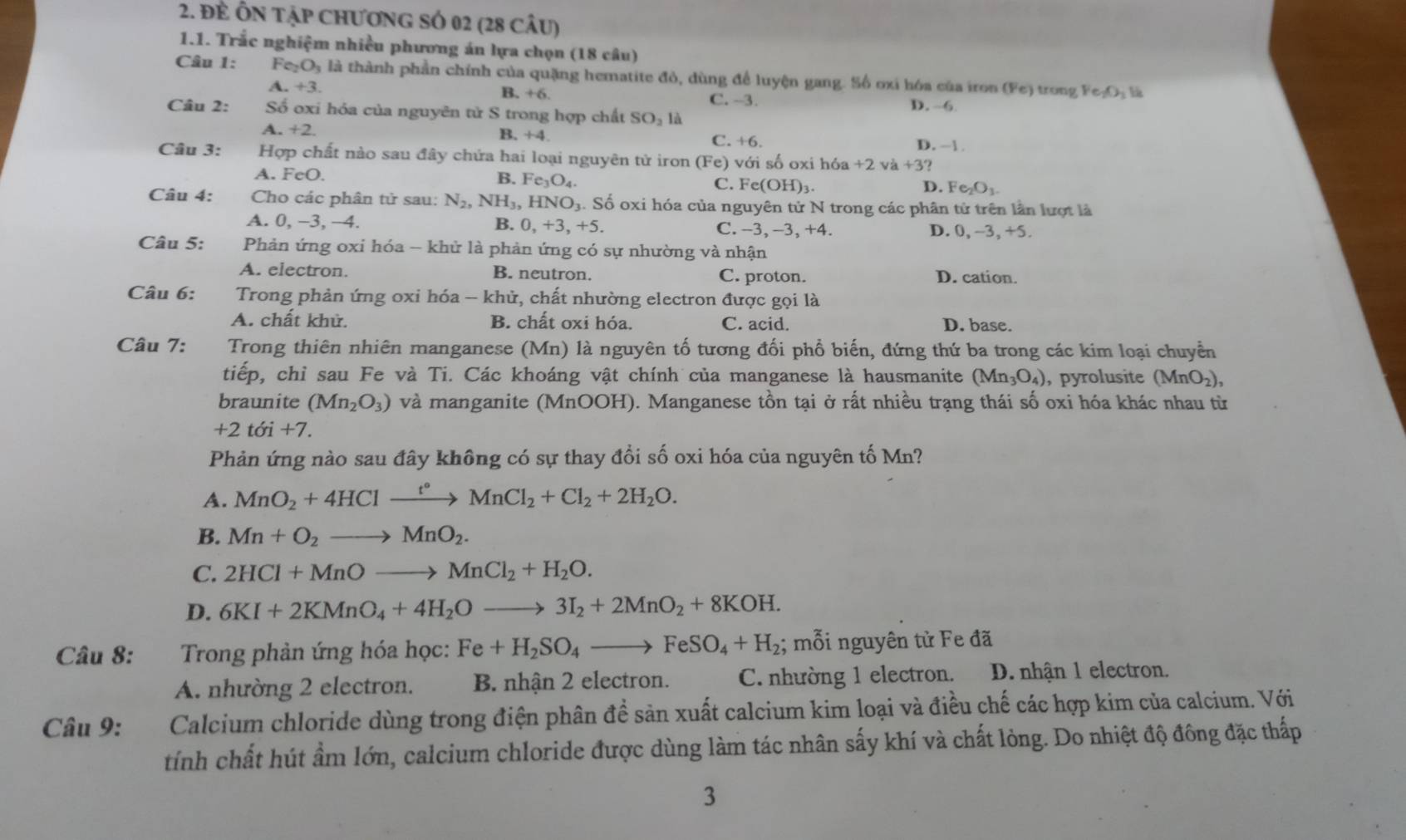 Đẻ ÔN tập ChươnG SÓ 02 (28 câu)
1.1. Trắc nghiệm nhiều phương án lựa chọn (18 câu)
Câu 1: F GO à là thành phần chính của quặng hematite đỏ, dùng để luyện gang. Số oxi hóa của iron (Fe) trong Fe_2O_3 l
A. +3.
B. +6 C. -3. D. -6
Câu 2: Số oxi hóa của nguyên tử S trong hợp chất SO_2 là
A. +2. B. +4. C. +6. D. -1 .
Câu 3: Hợp chất nào sau đây chứa hai loại nguyên tử iron (Fe) với số oxi h6a+2va+3?
A. FeO. B. Fe_3O_4. C. F e(OH)_3 Fe_2O_3.
D.
Câu 4: Cho các phân tử sau: N_2,NH_3,HNO_3 4. Số oxi hóa của nguyên tử N trong các phân tử trên lần lượt là
A. 0, −3, −4. B. 0,+3,+5. C. -3, -3, +4. D. 0, −3, +5.
Câu 5:  Phản ứng oxi hóa - khử là phản ứng có sự nhường và nhận
A. electron. B. neutron. C. proton. D. cation.
Câu 6:  Trong phản ứng oxi hóa -- khử, chất nhường electron được gọi là
A. chất khử. B. chất oxi hóa. C. acid. D. base.
Câu 7: Trong thiên nhiên manganese (Mn) là nguyên tố tương đối phổ biến, đứng thứ ba trong các kim loại chuyển
tiếp, chỉ sau Fe và Ti. Các khoáng vật chính của manganese là hausmanite (Mn_3O_4) ,pyrolusite (MnO_2),
braunite (Mn_2O_3) và manganite (MnOOH). Manganese tồn tại ở rất nhiều trạng thái số oxi hóa khác nhau từ
+2toi+7.
Phản ứng nào sau đây không có sự thay đổi số oxi hóa của nguyên tố Mn?
A. MnO_2+4HClxrightarrow t°MnCl_2+Cl_2+2H_2O.
B. Mn+O_2to MnO_2.
C. 2HCl+MnOto MnCl_2+H_2O.
D. 6KI+2KMnO_4+4H_2Oto 3I_2+2MnO_2+8KOH.
Câu 8: Trong phản ứng hóa học: Fe+H_2SO_4to FeSO_4+H_2; mỗi nguyên từ Fe đã
A. nhường 2 electron. B. nhận 2 electron. C. nhường 1 electron. D. nhận 1 electron.
Câu 9: Calcium chloride dùng trong điện phân để sản xuất calcium kim loại và điều chế các hợp kim của calcium. Với
tính chất hút ẩm lớn, calcium chloride được dùng làm tác nhân sấy khí và chất lỏng. Do nhiệt độ đông đặc thấp
3