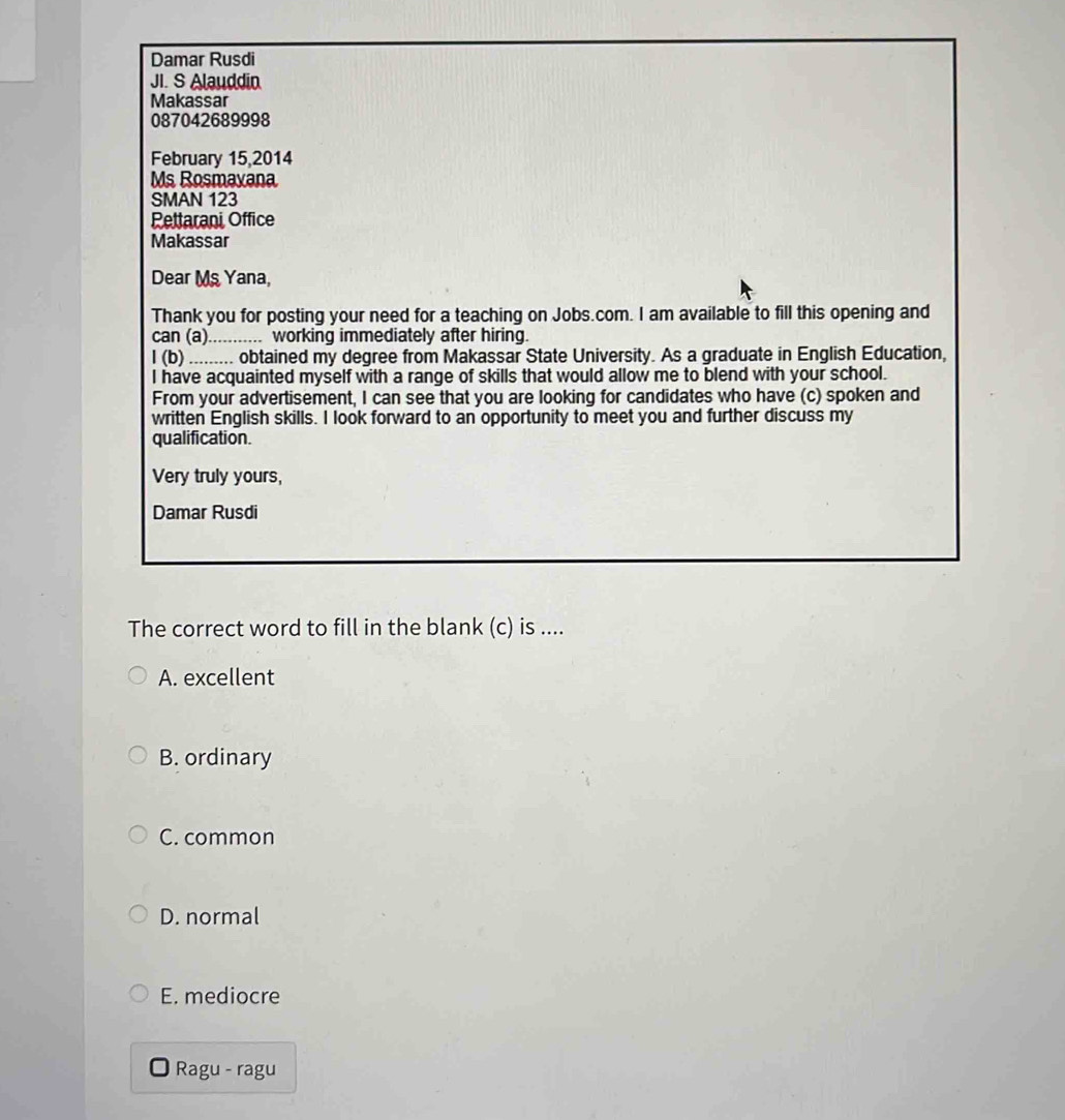 Damar Rusdi
JI. S Alauddin
Makassar
087042689998
February 15,2014
Ms Rosmaxana
SMAN 123
Pettarani Office
Makassar
Dear Ms Yana,
Thank you for posting your need for a teaching on Jobs.com. I am available to fill this opening and
can (a)........... working immediately after hiring.
l (b) ......... obtained my degree from Makassar State University. As a graduate in English Education,
I have acquainted myself with a range of skills that would allow me to blend with your school.
From your advertisement, I can see that you are looking for candidates who have (c) spoken and
written English skills. I look forward to an opportunity to meet you and further discuss my
qualification.
Very truly yours,
Damar Rusdi
The correct word to fill in the blank (c) is ....
A. excellent
B. ordinary
C. common
D. normal
E. mediocre
Ragu - ragu