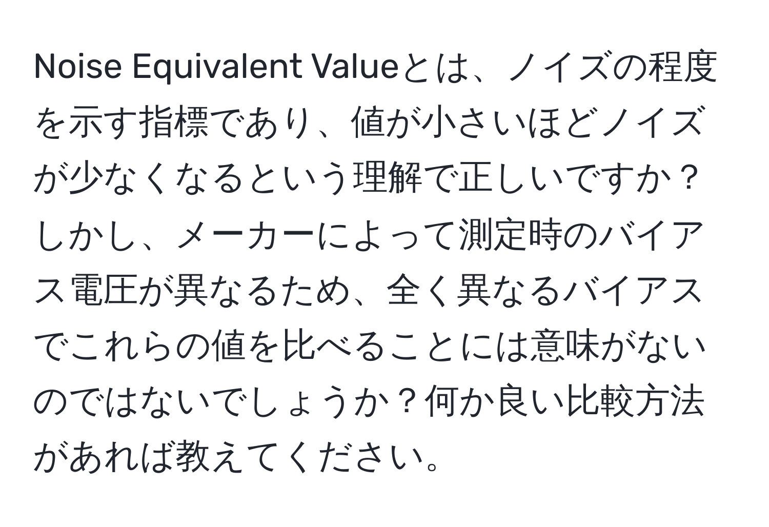 Noise Equivalent Valueとは、ノイズの程度を示す指標であり、値が小さいほどノイズが少なくなるという理解で正しいですか？しかし、メーカーによって測定時のバイアス電圧が異なるため、全く異なるバイアスでこれらの値を比べることには意味がないのではないでしょうか？何か良い比較方法があれば教えてください。