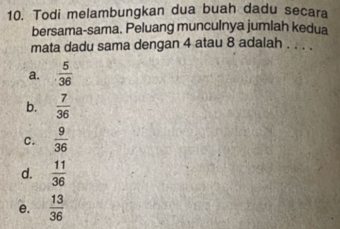 Todi melambungkan dua buah dadu secara
bersama-sama. Peluang munculnya jumlah kedua
mata dadu sama dengan 4 atau 8 adalah . . . .
a.  5/36 
b.  7/36 
C.  9/36 
d.  11/36 
e.  13/36 