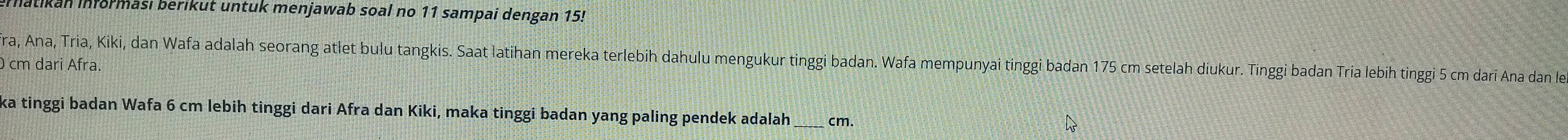 atikan Informası berikut untuk menjawab soal no 11 sampai dengan 15! 
fra, Ana, Tria, Kiki, dan Wafa adalah seorang atlet bulu tangkis. Saat latihan mereka terlebih dahulu mengukur tinggi badan. Wafa mempunyai tinggi badan 175 cm setelah diukur. Tinggi badan Tria lebih tinggi 5 cm dari Ana dan le
cm dari Afra. 
ka tinggi badan Wafa 6 cm lebih tinggi dari Afra dan Kiki, maka tinggi badan yang paling pendek adalah_ cm.