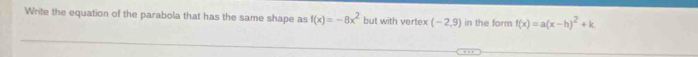 Write the equation of the parabola that has the same shape as f(x)=-8x^2 but with vertex (-2,9) in the form f(x)=a(x-h)^2+k. 
. .