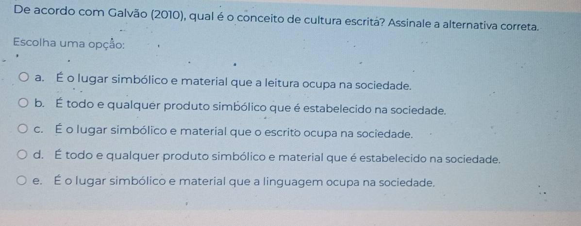 De acordo com Galvão (2010), qual é o conceito de cultura escritá? Assinale a alternativa correta.
Escolha uma opção:
a. É o lugar simbólico e material que a leitura ocupa na sociedade.
b. É todo e qualquer produto simbólico que é estabelecido na sociedade.
c. É o lugar simbólico e material que o escrito ocupa na sociedade.
d. É todo e qualquer produto simbólico e material que é estabelecido na sociedade.
e. É o lugar simbólico e material que a linguagem ocupa na sociedade.