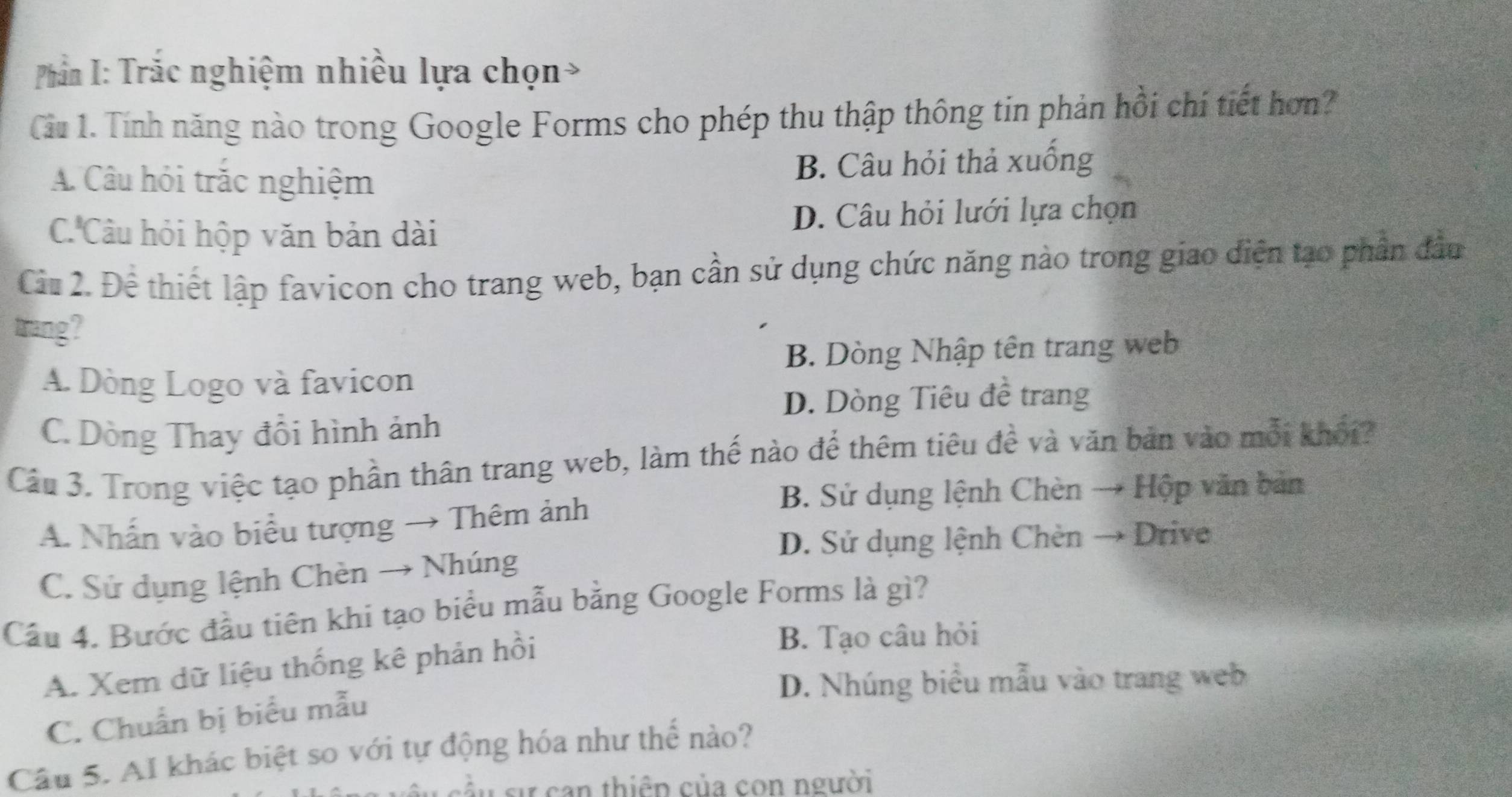 Phần I: Trắc nghiệm nhiều lựa chọn
Cầu 1. Tính năng nào trong Google Forms cho phép thu thập thông tin phản hồi chí tiết hơn?
A. Câu hỏi trắc nghiệm B. Câu hỏi thả xuống
C'Câu hỏi hộp văn bản dài D. Câu hỏi lưới lựa chọn
Ciu 2. Để thiết lập favicon cho trang web, bạn cần sử dụng chức năng nào trong giao diện tạo phần đầu
trang?
B. Dòng Nhập tên trang web
A. Dòng Logo và favicon
D. Dòng Tiêu đề trang
C. Dòng Thay đổi hình ảnh
Câu 3. Trong việc tạo phần thân trang web, làm thế nào để thêm tiêu đề và văn bản vào mỗi khối?
B. Sử dụng lệnh Chèn → Hộp văn bản
A. Nhấn vào biểu tượng → Thêm ảnh
D. Sử dụng lệnh Chèn → Drive
C. Sứ dụng lệnh Chèn → Nhúng
Cầu 4. Bước đầu tiên khi tạo biểu mẫu bằng Google Forms là gì?
A. Xem dữ liệu thống kê phản hồi
B. Tạo câu hỏi
D. Nhúng biểu mẫu vào trang web
C. Chuẩn bị biểu mẫu
Câu 5. AI khác biệt so với tự động hóa như thể nào?
cầu ự can thiêp của con người