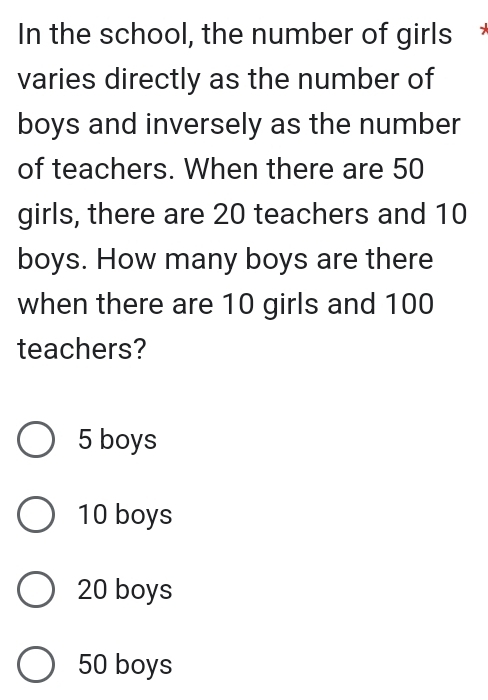 In the school, the number of girls
varies directly as the number of
boys and inversely as the number
of teachers. When there are 50
girls, there are 20 teachers and 10
boys. How many boys are there
when there are 10 girls and 100
teachers?
5 boys
10 boys
20 boys
50 boys