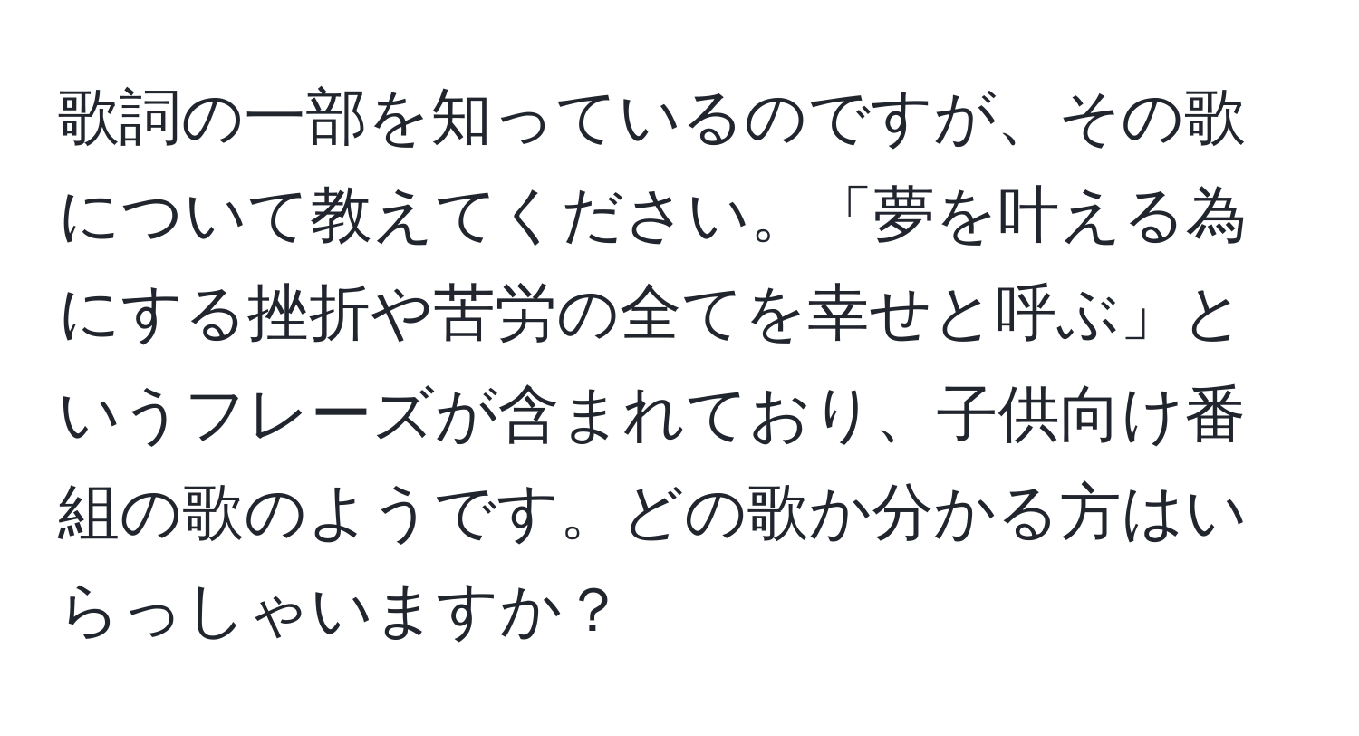 歌詞の一部を知っているのですが、その歌について教えてください。「夢を叶える為にする挫折や苦労の全てを幸せと呼ぶ」というフレーズが含まれており、子供向け番組の歌のようです。どの歌か分かる方はいらっしゃいますか？