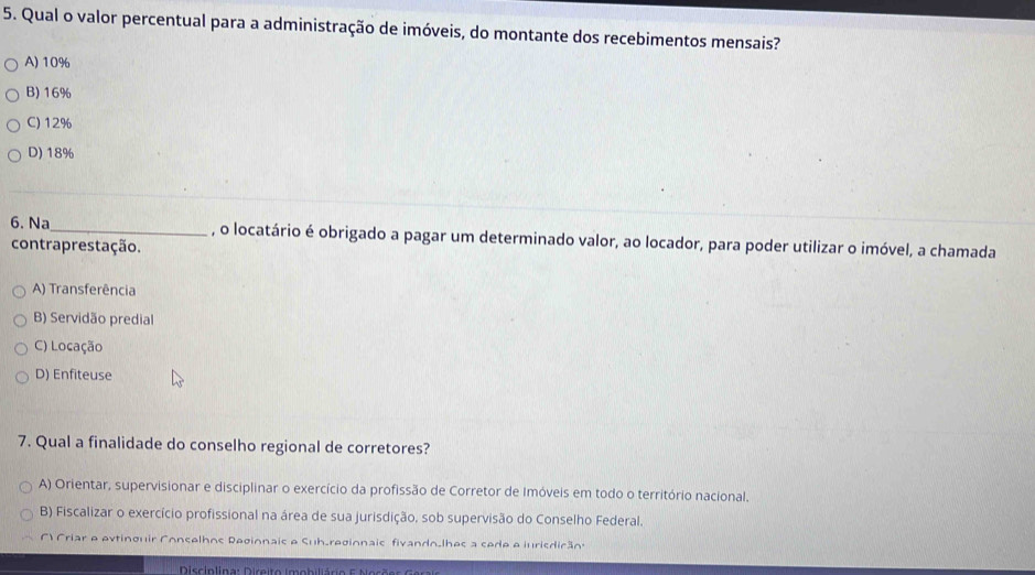 Qual o valor percentual para a administração de imóveis, do montante dos recebimentos mensais?
A) 10%
B) 16%
C) 12%
D) 18%
6. Na_ , o locatário é obrigado a pagar um determinado valor, ao locador, para poder utilizar o imóvel, a chamada
contraprestação.
A) Transferência
B) Servidão predial
C) Locação
D) Enfiteuse
7. Qual a finalidade do conselho regional de corretores?
A) Orientar, supervisionar e disciplinar o exercício da profissão de Corretor de Imóveis em todo o território nacional.
B) Fiscalizar o exercício profissional na área de sua jurisdição, sob supervisão do Conselho Federal.
() Criar e evtinguir Conselhos Regionais e Sub_regionais fivando_lhes a sede e iurisdição
Disciplina: Direito imobiliário E Mo sõ e s G a r