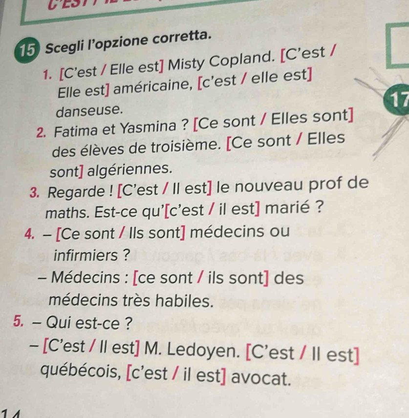 Scegli l’opzione corretta. 
1. [C'est / Elle est] Misty Copland. [C'est / 
Elle est] américaine, [c’est / elle est] 
17 
danseuse. 
2. Fatima et Yasmina ? [Ce sont / Elles sont] 
des élèves de troisième. [Ce sont / Elles 
sont] algériennes. 
3. Regarde ! [C'est / II est] le nouveau prof de 
maths. Est-ce qu'[c'est / il est] marié ? 
4. - [Ce sont / Ils sont] médecins ou 
infirmiers ? 
- Médecins : [ce sont / ils sont] des 
médecins très habiles. 
5. — Qui est-ce ? 
- [C'est / II est] M. Ledoyen. [C'est / I est] 
québécois, [c'est / il est] avocat. 
1 1