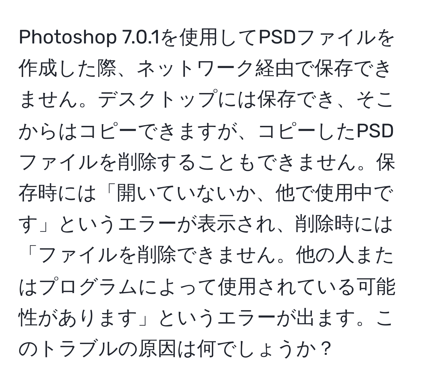 Photoshop 7.0.1を使用してPSDファイルを作成した際、ネットワーク経由で保存できません。デスクトップには保存でき、そこからはコピーできますが、コピーしたPSDファイルを削除することもできません。保存時には「開いていないか、他で使用中です」というエラーが表示され、削除時には「ファイルを削除できません。他の人またはプログラムによって使用されている可能性があります」というエラーが出ます。このトラブルの原因は何でしょうか？