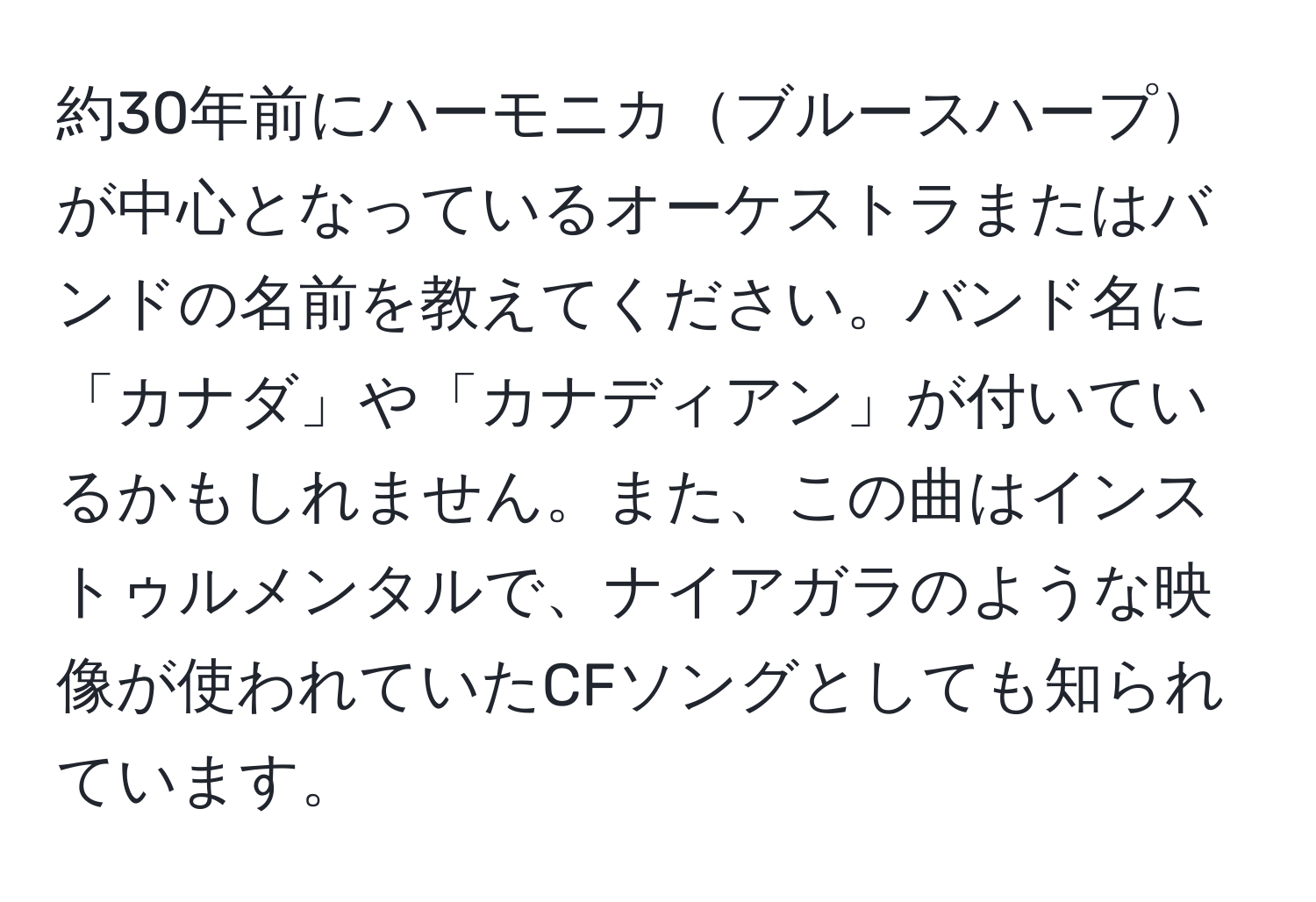 約30年前にハーモニカブルースハープが中心となっているオーケストラまたはバンドの名前を教えてください。バンド名に「カナダ」や「カナディアン」が付いているかもしれません。また、この曲はインストゥルメンタルで、ナイアガラのような映像が使われていたCFソングとしても知られています。